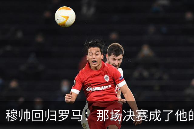 穆帅回归罗马：那场决赛成了他的“分手信